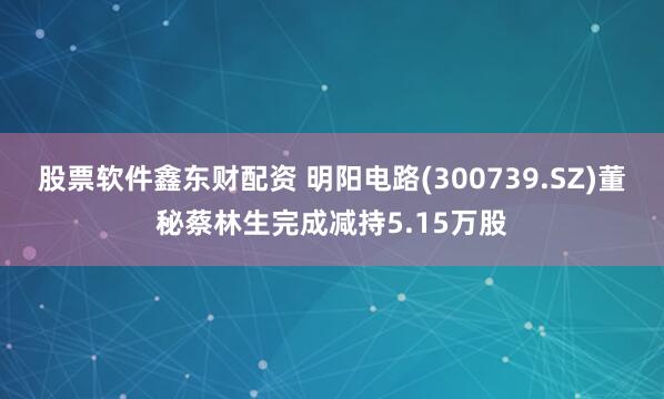 股票软件鑫东财配资 明阳电路(300739.SZ)董秘蔡林生完成减持5.15万股
