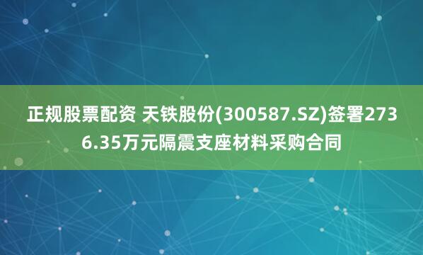 正规股票配资 天铁股份(300587.SZ)签署2736.35万元隔震支座材料采购合同